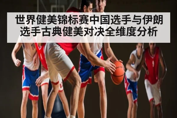 世界健美锦标赛中国选手与伊朗选手古典健美对决全维度分析